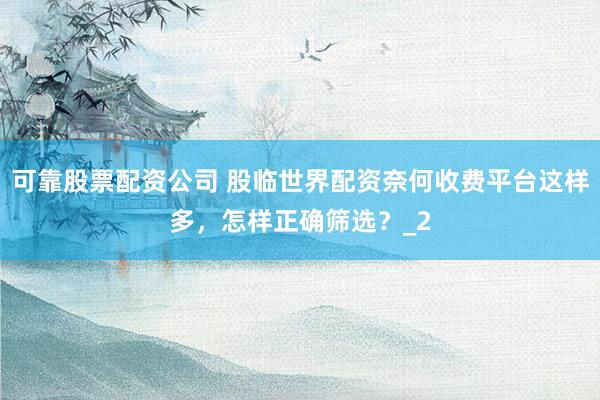 可靠股票配资公司 股临世界配资奈何收费平台这样多，怎样正确筛选？_2