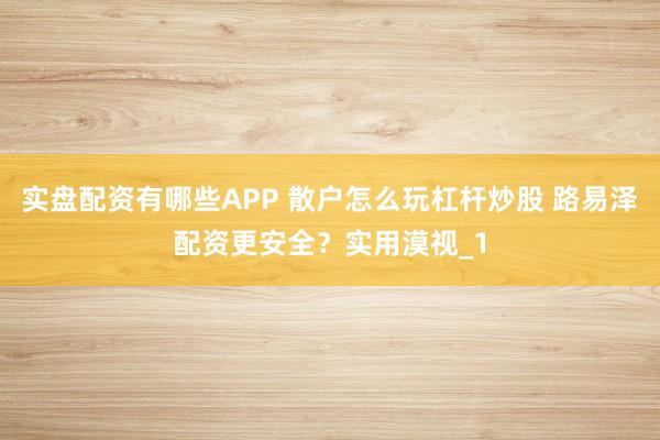 实盘配资有哪些APP 散户怎么玩杠杆炒股 路易泽配资更安全？实用漠视_1