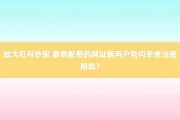 放大杠杆炒股 豪泰配资的网址新用户若何幸免注册陷坑？