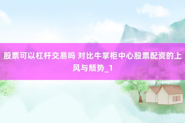 股票可以杠杆交易吗 对比牛掌柜中心股票配资的上风与颓势_1