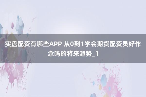 实盘配资有哪些APP 从0到1学会期货配资员好作念吗的将来趋势_1