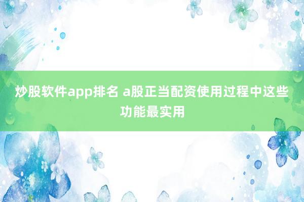 炒股软件app排名 a股正当配资使用过程中这些功能最实用