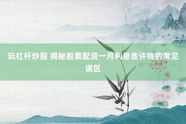 玩杠杆炒股 揭秘股票配资一月利息些许钱的常见误区