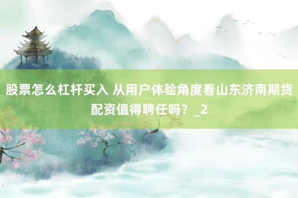 股票怎么杠杆买入 从用户体验角度看山东济南期货配资值得聘任吗？_2